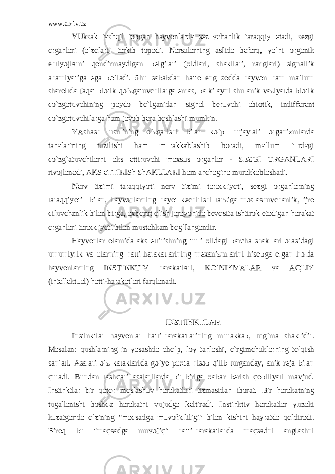 www.arxiv.uz YUksak tashqil topgan hayvonlarda sezuvchanlik taraqqiy etadi, sezgi organlari (a`zolari) tarkib topadi. Narsalarning aslida befarq, ya`ni organik ehtiyojlarni qondirmaydigan belgilari (xidlari, shakllari, ranglari) signallik ahamiyatiga ega bo`ladi. Shu sababdan hatto eng sodda hayvon ham ma`lum sharoitda faqat biotik qo`zgatuvchilarga emas, balki ayni shu anik vaziyatda biotik qo`zgatuvchining paydo bo`lganidan signal beruvchi abiotik, indifferent qo`zgatuvchilarga ham javob bera boshlashi mumkin. YAshash usulining o`zgarishi bilan ko`p hujayrali organizmlarda tanalarining tuzilishi ham murakkablashib boradi, ma`lum turdagi qo`zg`atuvchilarni aks ettiruvchi maxsus organlar - SEZGI ORGANLARI rivojlanadi, AKS eTTIRISh ShAKLLARI ham anchagina murakkablashadi. Nerv tizimi taraqqiyoti nerv tizimi taraqqiyoti, sezgi organlarning taraqqiyoti bilan, hayvonlarning hayot kechirishi tarziga moslashuvchanlik, ijro qiluvchanlik bilan birga, axborot olish jarayonida bevosita ishtirok etadigan harakat organlari taraqqiyoti bilan mustahkam bog`langandir. Hayvonlar olamida aks ettirishning turli xildagi barcha shakllari orasidagi umumiylik va ularning hatti-harakatlarining mexanizmlarini hisobga olgan holda hayvonlarning INSTINKTIV harakatlari, KO`NIKMALAR va AQLIY (intellektual) hatti-harakatlari farqlanadi. INSTINKTLAR Instinktlar hayvonlar hatti-harakatlarining murakkab, tug`ma shaklidir. Masalan: qushlarning in yasashda cho`p, loy tanlashi, o`rgimchaklarning to`qish san`ati. Asalari o`z kataklarida go`yo puxta hisob qilib turganday, anik reja bilan quradi. Bundan tashqari asalarilarda bir-biriga xabar berish qobiliyati mavjud. Instinktlar bir qator moslashuv harakatlari tizmasidan iborat. Bir harakatning tugallanishi boshqa harakatni vujudga keltiradi. Instinktiv harakatlar yuzaki kuzatganda o`zining &#34;maqsadga muvofiqliligi&#34; bilan kishini hayratda qoldiradi. Biroq bu &#34;maqsadga muvofiq&#34; hatti-harakatlarda maqsadni anglashni 