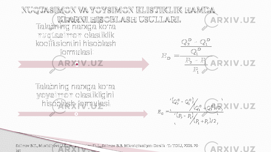 NUQTASIMON VA YOYSIMON ELISTIKLIK HAMDA ULARNI HISOBLASH USULLARI. Talabning narxga ko’ra yoysimon elastikligini hisoblash formulasi :Talabning narxga ko’ra nuqtasimon elastiklik koeffitsientini hisoblash formulasi: Salimov B.T., Muxitdinova U.S., Mustafakulov Sh.I., Salimov B.B. Mikroiqtisodiyot: Darslik -T.: TDIU, 2006. 29- bet                         2/ 2/ 2 1 1 2 2 1 1 2 P P P P Q Q Q Q E D D D D D 1 1 2 1 1 2 P P P Q Q Q E D D D D    1F 2B 