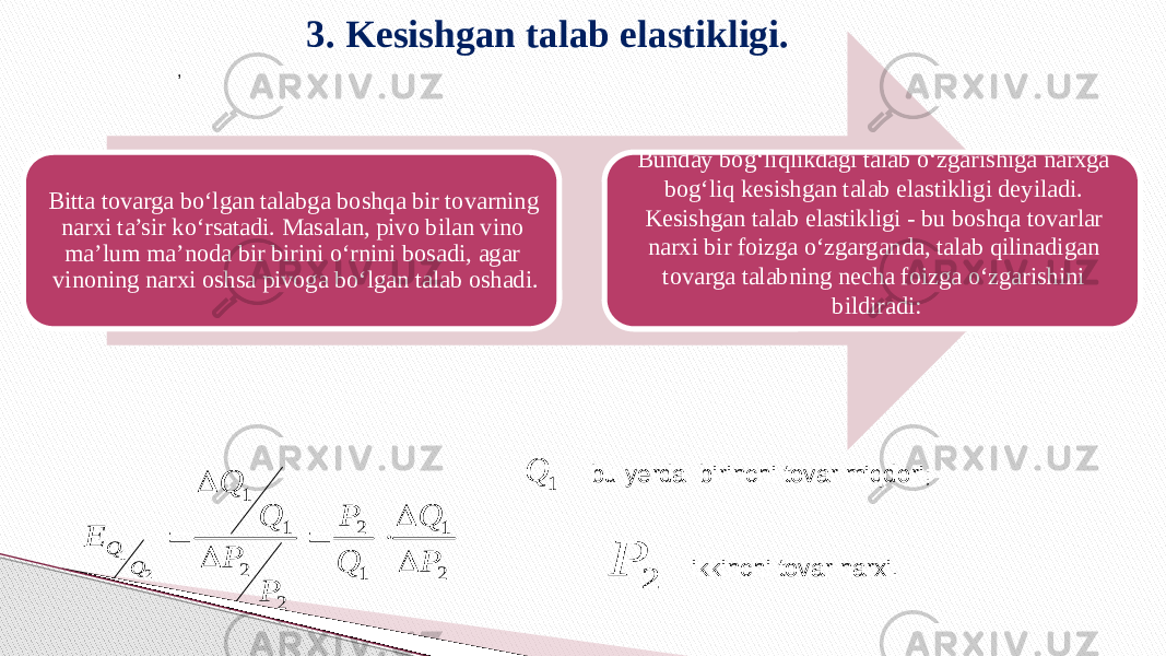 3. Kesishgan talab elastikligi. Bitta tovarga bo‘lgan talabga boshqa bir tovarning narxi ta’sir ko‘rsatadi. Masalan, pivo bilan vino ma’lum ma’noda bir birini o‘rnini bosadi, agar vinoning narxi oshsa pivoga bo‘lgan talab oshadi. Bunday bog‘liqlikdagi talab o‘zgarishiga narxga bog‘liq kesishgan talab elastikligi deyiladi. Kesishgan talab elastikligi - bu boshqa tovarlar narxi bir foizga o‘zgarganda, talab qilinadigan tovarga talabning necha foizga o‘zgarishini bildiradi:, bu yerda birinchi tovar miqdori;     ikkinchi tovar narxi.  2 1 1 2 2 2 1 1 2 1 P Q Q P P P Q Q E Q Q        2 P 1 Q 