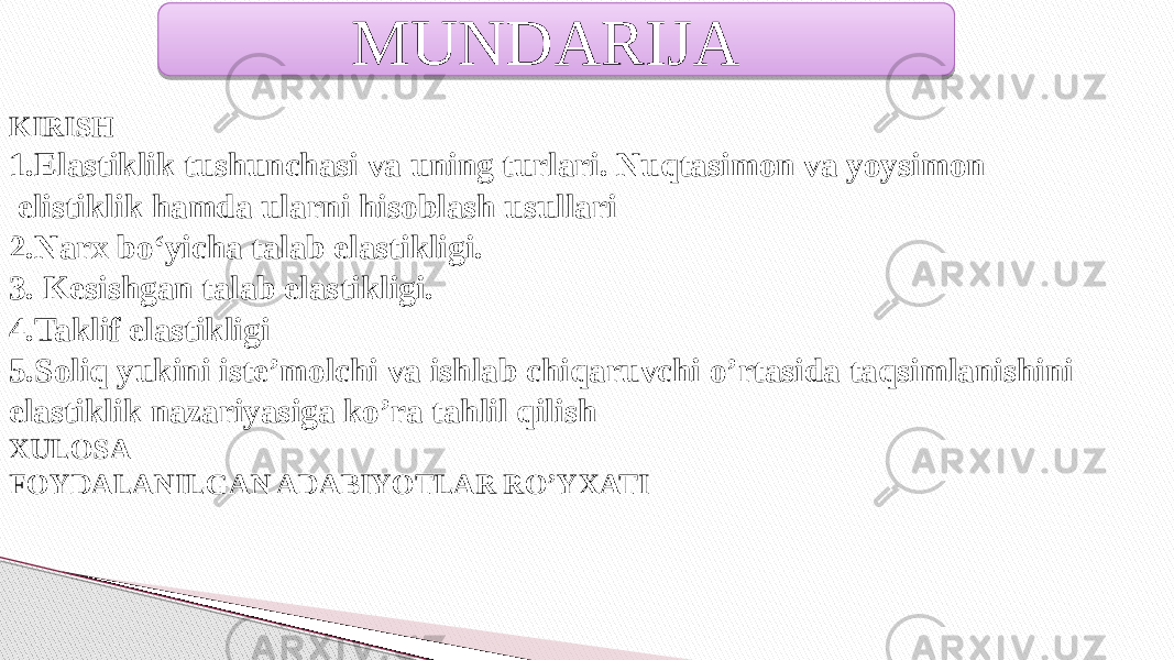 KIRISH 1. Elastiklik tushunchasi va uning turlari. Nuqtasimon va yoysimon elistiklik hamda ularni hisoblash usullari 2. Narx bo‘yicha talab elastikligi. 3. Kesishgan talab elastikligi. 4.Taklif elastikligi 5.Soliq yukini iste’molchi va ishlab chiqaruvchi o’rtasida taqsimlanishini elastiklik nazariyasiga ko’ra tahlil qilish XULOSA FOYDALANILGAN ADABIYOTLAR RO’YXATI MUNDARIJA 