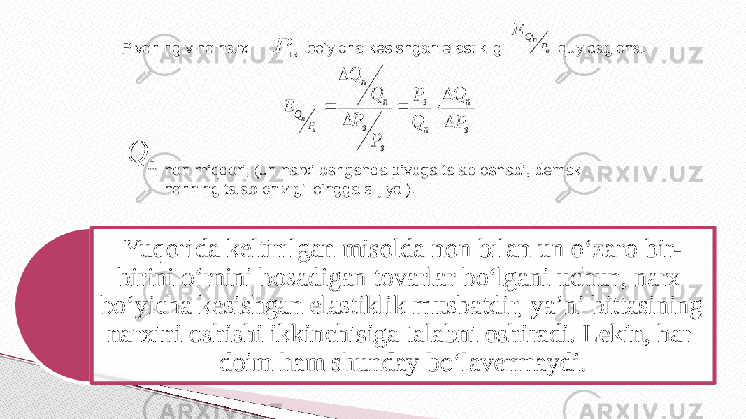 Pivoning vino narxi bo‘yicha kesishgan elastikligi   quyidagicha:   non miqdori; (un narxi oshganda pivoga talab oshadi, demak nonning talab chizig‘i o‘ngga siljiydi).   Yuqorida keltirilgan misolda non bilan un o‘zaro bir- birini o‘rnini bosadigan tovarlar bo‘lgani uchun, narx bo‘yicha kesishgan elastiklik musbatdir, ya’ni bittasining narxini oshishi ikkinchisiga talabni oshiradi. Lekin, har doim ham shunday bo‘lavermaydi. в P в п P Q E в п п в в в п п P Q P Q Q P P P Q Q E в п        п Q 