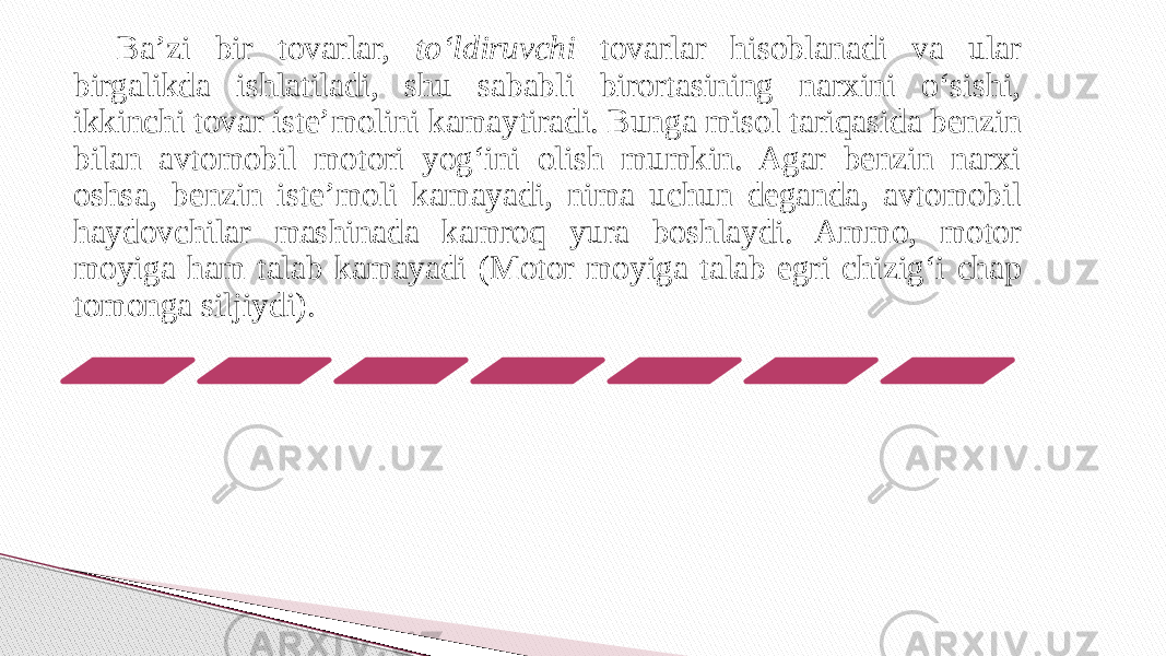 Ba’zi bir tovarlar, to‘ldiruvchi tovarlar hisoblanadi va ular birgalikda ishlatiladi, shu sababli birortasining narxini o‘sishi, ikkinchi tovar iste’molini kamaytiradi. Bunga misol tariqasida benzin bilan avtomobil motori yog‘ini olish mumkin. Agar benzin narxi oshsa, benzin iste’moli kamayadi, nima uchun deganda, avtomobil haydovchilar mashinada kamroq yura boshlaydi. Ammo, motor moyiga ham talab kamayadi (Motor moyiga talab egri chizig‘i chap tomonga siljiydi). 