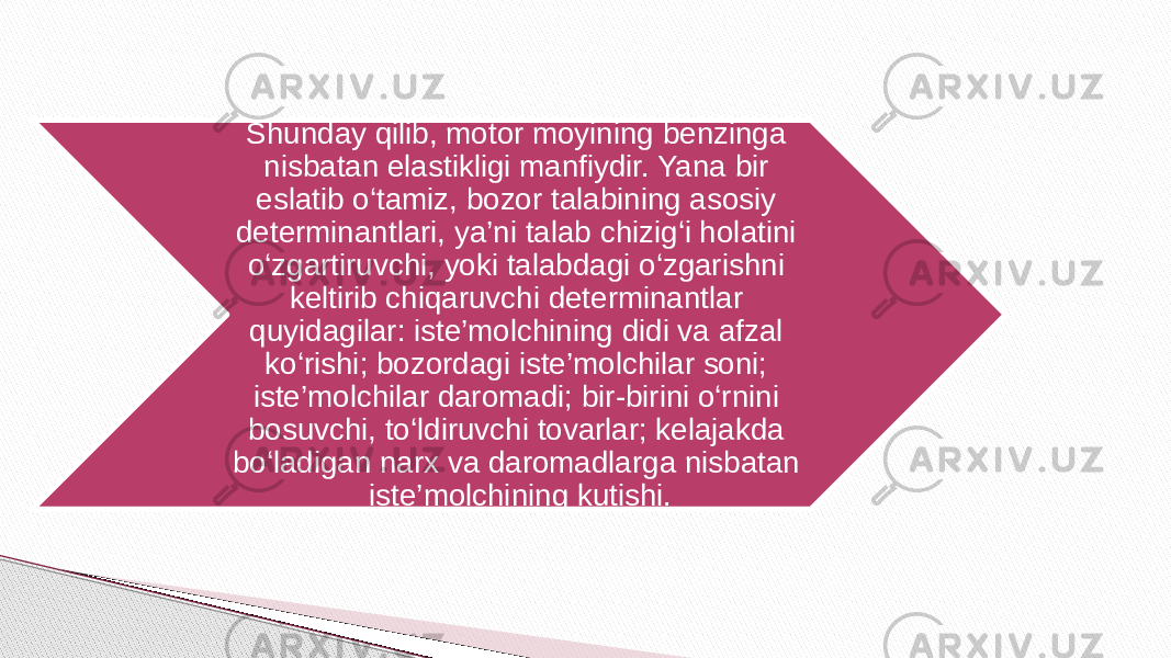 Shunday qilib, motor moyining benzinga nisbatan elastikligi manfiydir. Yana bir eslatib o‘tamiz, bozor talabining asosiy determinantlari, ya’ni talab chizig‘i holatini o‘zgartiruvchi, yoki talabdagi o‘zgarishni keltirib chiqaruvchi determinantlar quyidagilar: iste’molchining didi va afzal ko‘rishi; bozordagi iste’molchilar soni; iste’molchilar daromadi; bir-birini o‘rnini bosuvchi, to‘ldiruvchi tovarlar; kelajakda bo‘ladigan narx va daromadlarga nisbatan iste’molchining kutishi. 