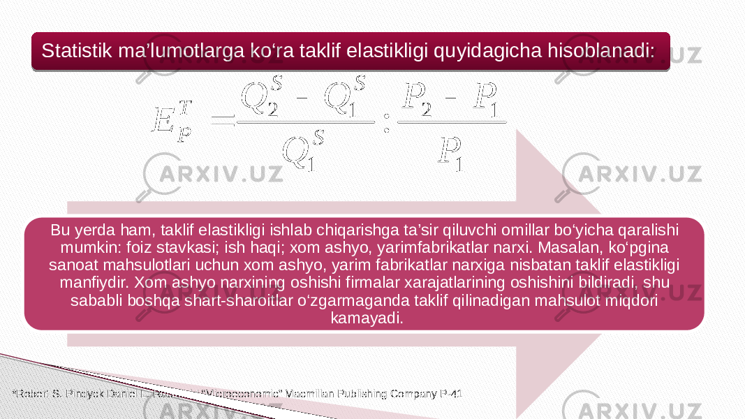 Statistik ma’lumotlarga ko‘ra taklif elastikligi quyidagicha hisoblanadi: Bu yerda ham, taklif elastikligi ishlab chiqarishga ta’sir qiluvchi omillar bo‘yicha qaralishi mumkin: foiz stavkasi; ish haqi; xom ashyo, yarimfabrikatlar narxi. Masalan, ko‘pgina sanoat mahsulotlari uchun xom ashyo, yarim fabrikatlar narxiga nisbatan taklif elastikligi manfiydir. Xom ashyo narxining oshishi firmalar xarajatlarining oshishini bildiradi, shu sababli boshqa shart-sharoitlar o‘zgarmaganda taklif qilinadigan mahsulot miqdori kamayadi. *Robert S. Pindyck Daniel L. Rubinfeld “Microeconomic” Macmillan Publishing Company P-411 1 2 1 1 2 : P P P Q Q Q E S S S T P    53 