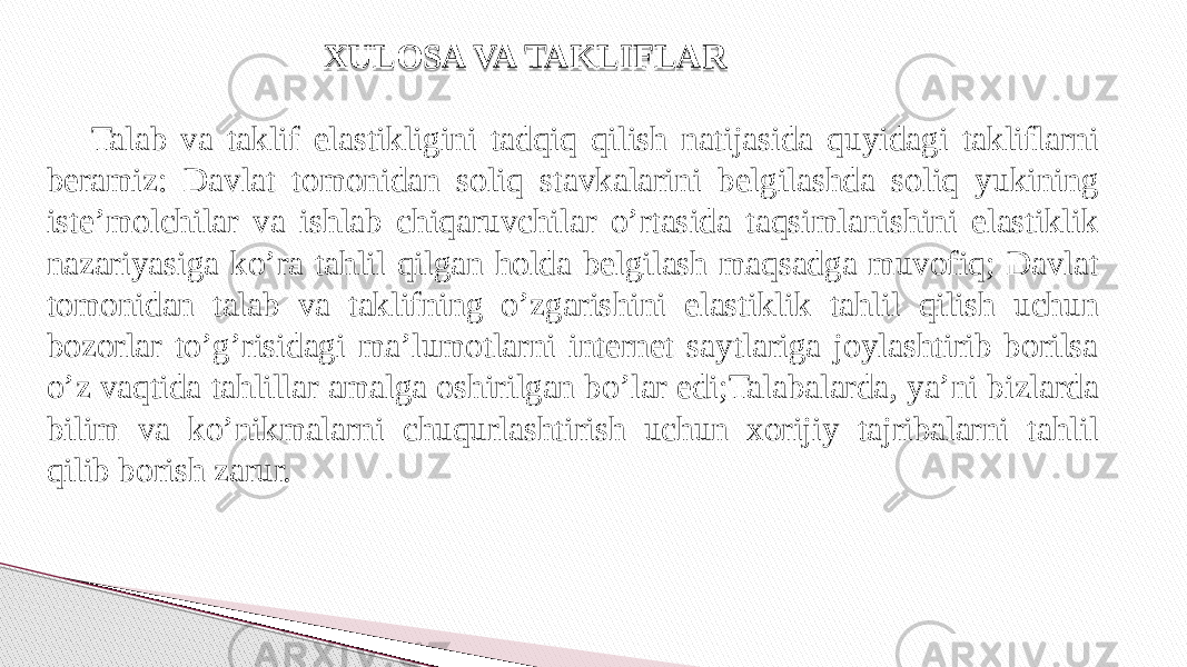 Talab va taklif elastikligini tadqiq qilish natijasida quyidagi takliflarni beramiz: Davlat tomonidan soliq stavkalarini belgilashda soliq yukining iste’molchilar va ishlab chiqaruvchilar o’rtasida taqsimlanishini elastiklik nazariyasiga ko’ra tahlil qilgan holda belgilash maqsadga muvofiq; Davlat tomonidan talab va taklifning o’zgarishini elastiklik tahlil qilish uchun bozorlar to’g’risidagi ma’lumotlarni internet saytlariga joylashtirib borilsa o’z vaqtida tahlillar amalga oshirilgan bo’lar edi;Talabalarda, ya’ni bizlarda bilim va ko’nikmalarni chuqurlashtirish uchun xorijiy tajribalarni tahlil qilib borish zarur. XULOSA VA TAKLIFLAR 2A 