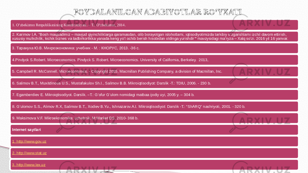 1. O’zbekiston Respublikasining Konstitutsiyasi. – T.: O’zbekiston, 2014. 2. Karimov I.A. “Bosh maqsadimiz – mavjud qiyinchiliklarga qaramasdan, olib borayotgan islohotlarni, iqtisodiyotimizda tarkibiy o’zgarishlarni izchil davom ettirish, xususiy mulkchilik, kichik biznes va tadbirkorlikka yanada keng yo’l ochib berish hisobidan oldinga yurishdir ” mavzysidagi ma’ryza – Xalq so’zi. 2016 yil 16 yanvar. 3. Тарануха Ю.В. Микроэкономика: учебник - М. : КНОРУС, 2013. -36 с. 4.Pindyck S.Robert. Microeconomics. Pindyck S. Robert. Microeconomics. University of California, Berkeley. 2013, 5. Campbell R. McConnell. Microeconomics. - Copyright 2015, Macmillan Publishing Company, a division of Macmillan, Inc. 6. Salimov B.T., Muxitdinova U.S., Mustafakulov Sh.I., Salimov B.B. Mikroiqtisodiyot: Darslik -T.: TDIU, 2006. - 230 b. 7. Egamberdiev E. Mikroiqtisodiyot. Darslik. –T.: G’ofur G’ulom nomidagi matbaa ijodiy uyi, 2005 y. – 304 b. 8. G’ulomov S.S., Alimov R.X, Salimov B.T., Xodiev B.Yu., Ishnazarov.A.I. Mikroiqtisodiyot: Darslik -T.: “ShARQ” nashriyoti, 2001. - 320 b. 9. Maksimova V.F. Mikroekonomika: uchebnik. M:Market DS, 2010- 368 b. Internet saytlari 1. http://www.gov.uz 2. http://www.stat.uz 3. http://www. lex .uz FOYDALANILGAN ADABIYOTLAR RO’YXATI 2F 