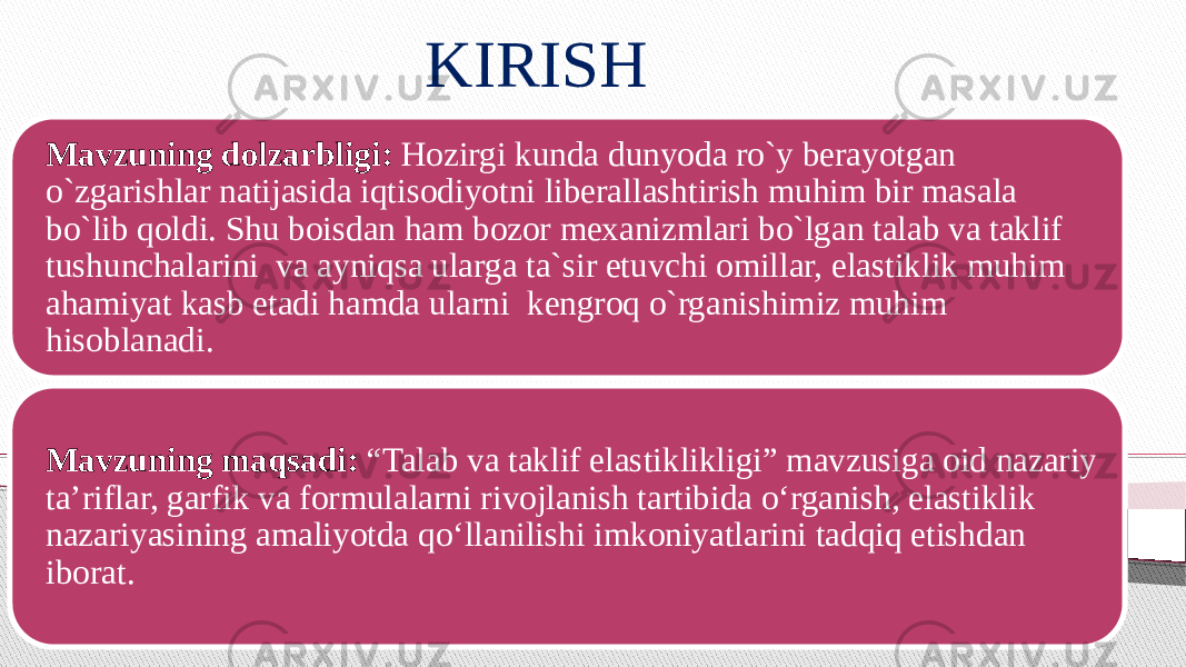 KIRISH Mavzuning dolzarbligi: Hozirgi kunda dunyoda ro`y berayotgan o`zgarishlar natijasida iqtisodiyotni liberallashtirish muhim bir masala bo`lib qoldi. Shu boisdan ham bozor mexanizmlari bo`lgan talab va taklif tushunchalarini va ayniqsa ularga ta`sir etuvchi omillar, elastiklik muhim ahamiyat kasb etadi hamda ularni kengroq o`rganishimiz muhim hisoblanadi. Mavzuning maqsadi: “Talab va taklif elastiklikligi” mavzusiga oid nazariy ta’riflar, garfik va formulalarni rivojlanish tartibida o‘rganish, elastiklik nazariyasining amaliyotda qo‘llanilishi imkoniyatlarini tadqiq etishdan iborat. 