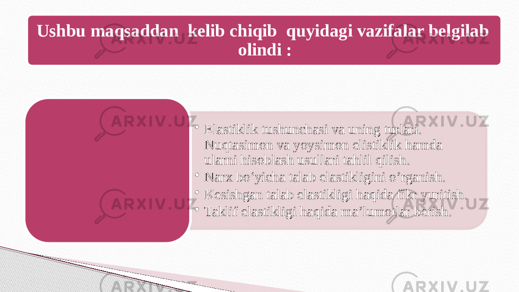 Ushbu maqsaddan kelib chiqib quyidagi vazifalar belgilab olindi : • Elastiklik tushunchasi va uning turlari. Nuqtasimon va yoysimon elistiklik hamda ularni hisoblash usullari tahlil qilish. • Narx bo‘yicha talab elastikligini o’rganish. • Kesishgan talab elastikligi haqida fikr yuritish. • Taklif elastikligi haqida ma’lumotlar berish. 