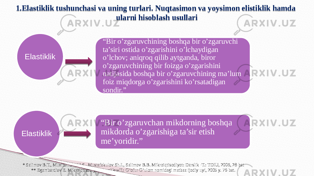 1.Elastiklik tushunchasi va uning turlari. Nuqtasimon va yoysimon elistiklik hamda ularni hisoblash usullari Elastiklik “ Bir o’zgaruvchining boshqa bir o’zgaruvchi ta’siri ostida o’zgarishini o’lchaydigan o’lchov; aniqroq qilib aytganda, biror o’zgaruvchining bir foizga o’zgarishini natijasida boshqa bir o’zgaruvchining ma’lum foiz miqdorga o’zgarishini ko’rsatadigan sondir.” “ Bir o’zgaruvchan mikdorning boshqa mikdorda o’zgarishiga ta’sir etish me’yoridir.” * Salimov B.T., Muxitdinova U.S., Mustafakulov Sh.I., Salimov B.B. Mikroiqtisodiyot: Darslik -T.: TDIU, 2006, 28-bet ** Egamberdiev E. Mikroiqtisodiyot. Darslik. –T.: G’ofur G’ulom nomidagi matbaa ijodiy uyi, 2005 y. 76-bet.Elastiklik 18191A 1B 