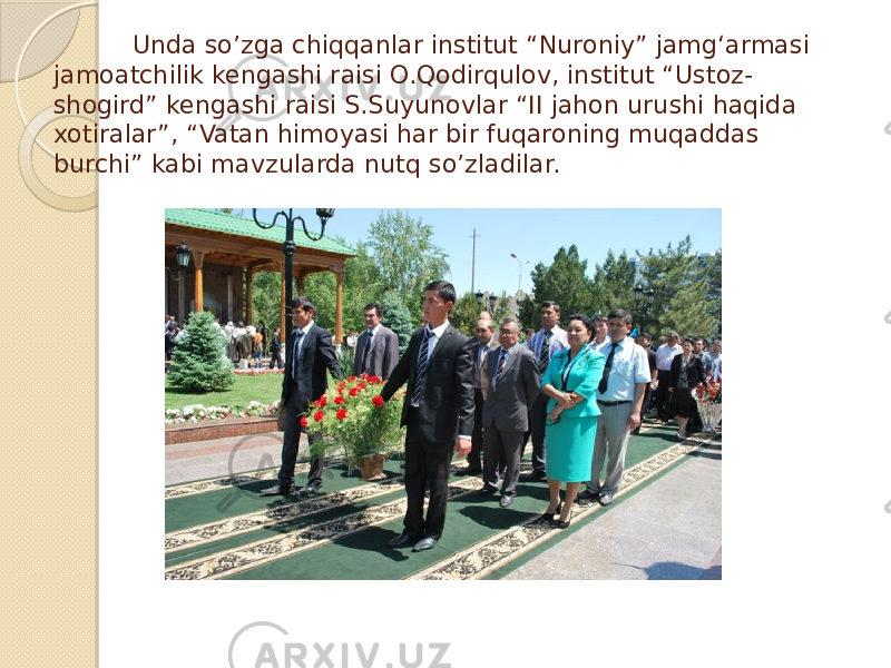  Unda so’zga chiqqanlar institut “Nuroniy” jamg‘armasi jamoatchilik kengashi raisi O.Qodirqulov, institut “Ustoz- shogird” kengashi raisi S.Suyunovlar “II jahon urushi haqida xotiralar”, “Vatan himoyasi har bir fuqaroning muqaddas burchi” kabi mavzularda nutq so’zladilar. 