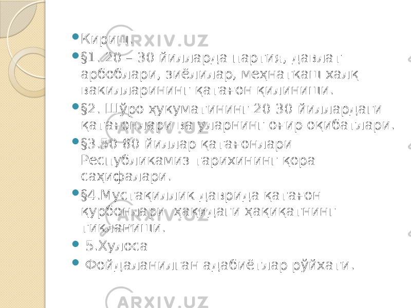  Киpиш.  §1. 20 – 30 йилларда партия, давлат арбоблари, зиёлилар, меҳнаткаш халқ вакилларининг қатағон қилиниши.  §2. Шўро ҳукуматининг 20-30-йиллардаги қатағонлари ва уларнинг оғир оқибатлари.  §3.50-80-йиллар қатағонлари Республикамиз тарихининг қора саҳифалари.  §4.Мустақиллик даврида қатағон қурбонлари ҳақидаги ҳақиқатнинг тикланиши.  5.Хулоса  Фойдаланилган адабиётлар рўйхати. 