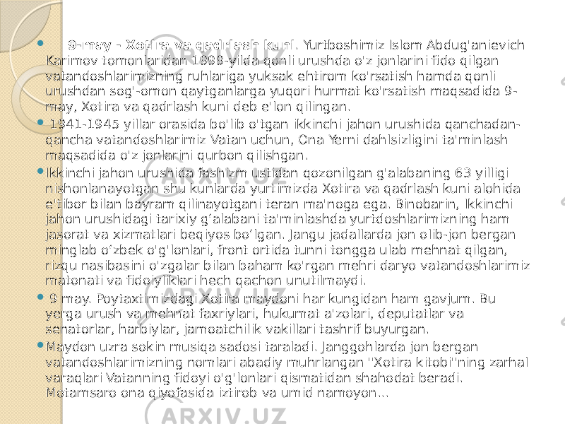  9-may - Xotira va qadrlash kuni . Yurtboshimiz Islom Abdug&#39;anievich Karimov tomonlaridan 1999-yilda qonli urushda o&#39;z jonlarini fido qilgan vatandoshlarimizning ruhlariga yuksak ehtirom ko&#39;rsatish hamda qonli urushdan sog&#39;-omon qaytganlarga yuqori hurmat ko&#39;rsatish maqsadida 9- may, Xotira va qadrlash kuni deb e&#39;lon qilingan.  1941-1945 yillar orasida bo&#39;lib o&#39;tgan ikkinchi jahon urushida qanchadan- qancha vatandoshlarimiz Vatan uchun, Ona Yerni dahlsizligini ta&#39;minlash maqsadida o&#39;z jonlarini qurbon qilishgan.  Ikkinchi jahon urushida fashizm ustidan qozonilgan g&#39;alabaning 63 yilligi nishonlanayotgan shu kunlarda yurtimizda Xotira va qadrlash kuni alohida e&#39;tibor bilan bayram qilinayotgani teran ma&#39;noga ega. Binobarin, Ikkinchi jahon urushidagi tarixiy g‘alabani ta&#39;minlashda yurtdoshlarimizning ham jasorat va xizmatlari beqiyos bo‘lgan. Jangu jadallarda jon olib-jon bergan minglab o‘zbek o&#39;g&#39;lonlari, front ortida tunni tongga ulab mehnat qilgan, rizqu nasibasini o&#39;zgalar bilan baham ko&#39;rgan mehri daryo vatandoshlarimiz matonati va fidoiyliklari hech qachon unutilmaydi.  9 may. Poytaxtimizdagi Xotira maydoni har kungidan ham gavjum. Bu yerga urush va mehnat faxriylari, hukumat a&#39;zolari, deputatlar va senatorlar, harbiylar, jamoatchilik vakillari tashrif buyurgan.  Maydon uzra sokin musiqa sadosi taraladi. Janggohlarda jon bergan vatandoshlarimizning nomlari abadiy muhrlangan &#34;Xotira kitobi&#34;ning zarhal varaqlari Vatanning fidoyi o&#39;g&#39;lonlari qismatidan shahodat beradi. Motamsaro ona qiyofasida iztirob va umid namoyon... 