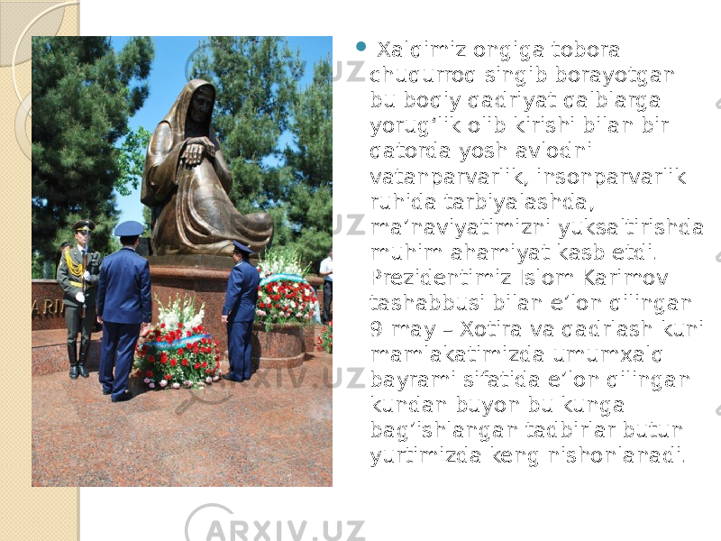  Xalqimiz ongiga tobora chuqurroq singib borayotgan bu boqiy qadriyat qalblarga yorug‘lik olib kirishi bilan bir qatorda yosh avlodni vatanparvarlik, insonparvarlik ruhida tarbiyalashda, ma’naviyatimizni yuksaltirishda muhim ahamiyat kasb etdi. Prezidentimiz Islom Karimov tashabbusi bilan e’lon qilingan 9 may – Xotira va qadrlash kuni mamlakatimizda umumxalq bayrami sifatida e’lon qilingan kundan buyon bu kunga bag’ishlangan tadbirlar butun yurtimizda keng nishonlanadi. 