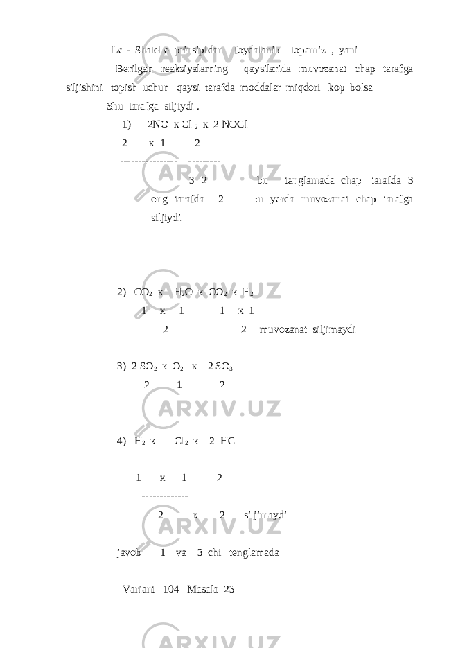  Le - Shatel e prinsipidan foydalanib topamiz , yani Berilgan reaksiyalarning qaysilarida muvozanat chap tarafga siljishini topish uchun qaysi tarafda moddalar miqdori kop bolsa Shu tarafga siljiydi . 1) 2NO к Cl 2 к 2 NOCl 2 к 1 2 ---------------- --------- 3 2 bu tenglamada chap tarafda 3 ong tarafda 2 bu yerda muvozanat chap tarafga siljiydi 2) CO 2 к H 2 O к CO 2 к H 2 1 к 1 1 к 1 2 2 muvozanat siljimaydi 3) 2 SO 2 к O 2 к 2 SO 3 2 1 2 4) H 2 к Cl 2 к 2 HCl 1 к 1 2 ------------- 2 к 2 siljimaydi javob 1 va 3 chi tenglamada Variant 104 Masala 23 