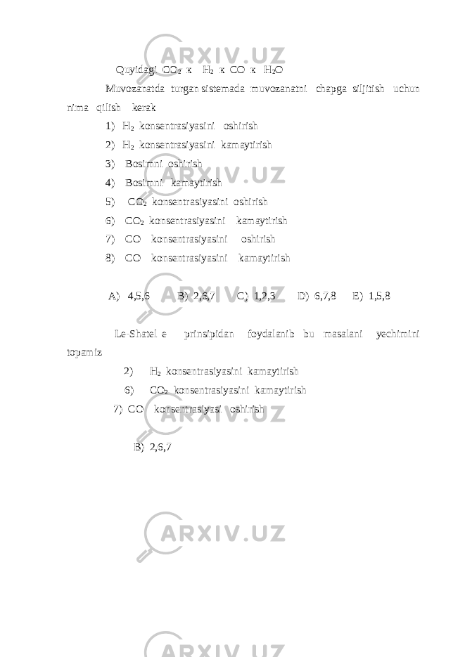  Quyidagi CO 2 к H 2 к CO к H 2 O Muvozanatda turgan sistemada muvozanatni chapga siljitish uchun nima qilish kerak 1) H 2 konsentrasiyasini oshirish 2) H 2 konsentrasiyasini kamaytirish 3) Bosimni oshirish 4) Bosimni kamaytirish 5) CO 2 konsentrasiyasini oshirish 6) CO 2 konsentrasiyasini kamaytirish 7) CO konsentrasiyasini oshirish 8) CO konsentrasiyasini kamaytirish A) 4,5,6 B) 2,6,7 C) 1,2,3 D) 6,7,8 E) 1,5,8 Le-Shatel e prinsipidan foydalanib bu masalani yechimini topamiz 2) H 2 konsentrasiyasini kamaytirish 6) CO 2 konsentrasiyasini kamaytirish 7) CO konsentrasiyasi oshirish B) 2,6,7 