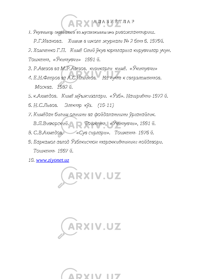 А Д А Б И Ё Т Л А Р 1. Ўкувчилар активлиги ва мустакиллигини ривожлантириш. Р.Г.Иванова. Химия в школе журнали № 2 бет 6. 1979й. 2. Хомченко Г.П. Кимё Олий ўкув юртларига кирувчилар учун. Тошкент, «Ўкитувчи» 1991 й. 3. Р.Авезов ва М.Р.Авезов. кизикарли кимё. «Ўкитувчи» 4. Е.Н.Флеров ва А.С.Ильинов. На пути к сверэлементов. Москва. 1982 й. 5. к.Ахмедов. Кимё мўъжизалари. «Ўзб». Нашриёти-1972 й. 6. Н.С.Львов. Электр кўз. (10-11) 7. Кимёдан билим олишни ва фойдаланишни ўрганайлик. В.Я.Вивюрский. Тошкент, «Ўкитувчи», 1991 й. 8. С.В.Ахмедов. «Сув сирлари». Тошкент- 1976 й. 9. Баркамол авлод Ўзбекистон тараккиётининг пойдевори. Тошкент- 1997 й. 10. www . ziyonet . uz 