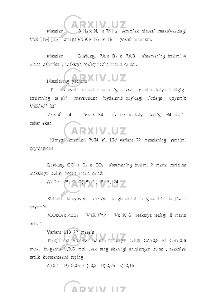 Masalan 3 H 2 к N 2 к 2NH 3 Ammiak sintezi reaksiyasidagi VкK [ N 2 ] [ H 2 ] 3 orniga Vк K P N 2 P H 2 yozish mumkin. Masalan Quyidagi 2A к B 2 к 2AB sistemaning bosimi 4 marta oshirilsa , reaksiya tezligi necha marta ortadi. Masalaning yechimi Ta sir etuvchi massalar qonuniga asosan y ani reaksiya tezligiga bosimning ta siri mavzusidan foydalanib quyidagi ifodaga qoyamiz VкK[A] 2 [B] VкK 4 2 . 4 Vк K 64 demak reaksiya tezligi 64 marta oshar ekan Kimyo variantlari 2004 yil 108 variant 22 masalaning yechimi quyidagicha Quyidagi CO к O 2 к CO 2 sistemaning bosimi 2 marta oshirilsa reakshiya tezligi necha marta ortadi. A) 27 B) 9 C) 8 D) 6 E) 24 Birinchi kimyoviy reaksiya tenglamasini tenglashtirib koffisent qoyamiz 2COкO 2 к 2CO 2 VкK 2 2 *2 Vк K 8 reaksiya tezligi 8 marta ortadi Variant 113 22 masala Tenglamasi Aк2BкC bolgan reaksiya tezligi CAк0,5 va CBк 0,6 mol/l bolganda 0,009 mol.l .sek teng ekanligi aniqlangan bolsa , reaksiya tezlik konstantasini toping A) 0,1 B) 0,05 C) 0,2 D) 0,25 E) 0,15 