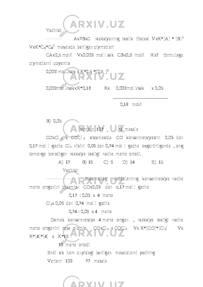 Yechish ---------- Aк2BкC reaksiyaning tezlik ifodasi VкK*[A] * [B] 2 VкK*C A *C B 2 masalada berilgan qiymatlari CAк0,5 mol/l Vк0.009 mol l sek CBк0,6 mol/l Kк? formulaga qiymatlarni qoyamiz 0,009 mol.l/sek к K*0,5 *(0,6 ) 2 0,009mol l/sekкK*0,18 Kк 0,009mol l/sek к 0,05 _______________________ 0,18 mol/l B) 0,05 Variant 102 23 masala COкCl 2 к COCl 2 sistemasida CO konsentratsiyasini 0,03 dan 0,12 mol l gacha Cl 2 nikini 0,06 dan 0,24 mol l gacha ozgartirilganda , ong tomonga boradigan reaksiya tezligi necha marta ortadi. A) 12 B) 16 C) 6 D) 14 E) 15 Yechish ------------------- Sistemadagi moddalarning konsentratsiya necha marta ortganini topamiz COк0,03 dan o,12 mol l gacha 0,12 : 0,03 к 4 marta Cl 2 к 0,06 dan 0,24 mol l gacha 0,24 : 0,06 к 4 marta Demak konsentratsiya 4 marta ortgan , reaksiya tezligi necha marta ortganini topa olamiz. COкCl 2 к COCl 2 Vк K*[CO]*[Cl 2 ] Vк K*[4]*[4] к K*16 16 marta ortadi Endi siz ham quyidagi berilgan masalalarni yeching Variant 109 22 masala 