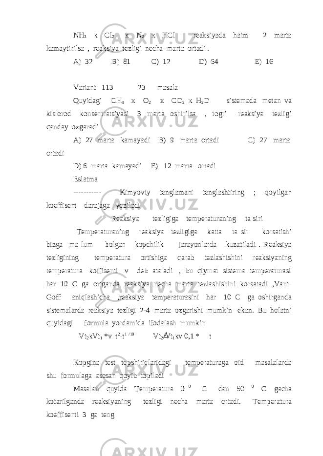 NH 3 к Cl 2 к N 2 к HCl reaksiyada haim 2 marta kamaytirilsa , reaksiya tezligi necha marta ortadi . A) 32 B) 81 C) 12 D) 64 E) 16 Variant 113 23 masala Quyidagi CH 4 к O 2 к CO 2 к H 2 O sistemada metan va kislorod konsentratsiyasi 3 marta oshirilsa , togri reaksiya tezligi qanday ozgaradi A) 27 marta kamayadi B) 9 marta ortadi C) 27 marta ortadi D) 6 marta kamayadi E) 12 marta ortadi Eslatma ----------- Kimyoviy tenglamani tenglashtiring ; qoyilgan koeffisent darajaga yoziladi Reaksiya tezligiga temperaturaning ta siri Temperaturaning reaksiya tezligiga katta ta sir korsatishi bizga ma lum bolgan kopchilik jarayonlarda kuzatiladi . Reaksiya tezligining temperatura ortishiga qarab tezlashishini reaksiyaning temperatura koffisenti v deb ataladi , bu qiymat sistema temperaturasi har 10 C ga ortganda reaksiya necha marta tezlashishini korsatadi ,Vant- Goff aniqlashicha ,reaksiya temperaturasini har 10 C ga oshirganda sistemalarda reaksiya tezligi 2-4 marta ozgarishi mumkin ekan. Bu holatni quyidagi formula yordamida ifodalash mumkin Vt 2 кVt 1 *v t 2 -t 1 /10 Vt 2 /Vt 1 кv 0,1 * t Kopgina test topshiriqlaridagi temperaturaga oid masalalarda shu formulaga asosan qoyib topiladi Masalan quyida Temperatura 0 0 C dan 50 0 C gacha kotarilganda reaksiyaning tezligi necha marta ortadi. Temperatura koeffisenti 3 ga teng 