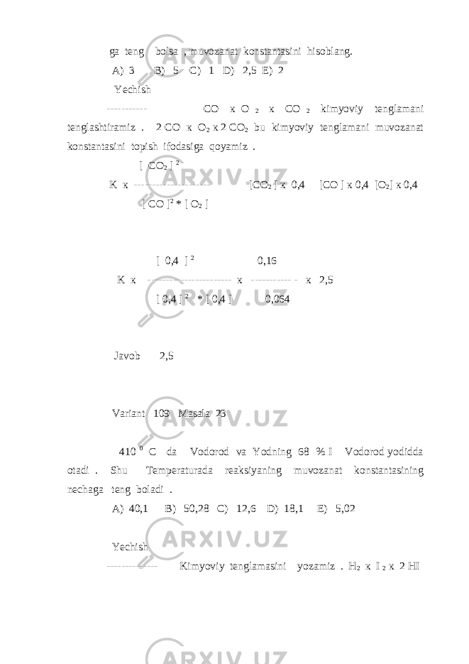  ga teng bolsa , muvozanat konstantasini hisoblang. A) 3 B) 5 C) 1 D) 2,5 E) 2 Yechish ----------- CO к O 2 к CO 2 kimyoviy tenglamani tenglashtiramiz . 2 CO к O 2 к 2 CO 2 bu kimyoviy tenglamani muvozanat konstantasini topish ifodasiga qoyamiz . [ CO 2 ] 2 K к --------------------- [ CO 2 ] к 0,4 [ CO ] к 0,4 [ O 2 ] к 0,4 [ CO ] 2 * [ O 2 ] [ 0,4 ] 2 0,16 K к ----------------------- к ----------- - к 2,5 [ 0,4 ] 2 * [ 0,4 ] 0,064 Javob 2,5 Variant 109 Masala 23 410 0 C da Vodorod va Yodning 68 % I Vodorod yodidda otadi . Shu Temperaturada reaksiyaning muvozanat konstantasining nechaga teng boladi . A) 40,1 B) 50,28 C) 12,6 D) 18,1 E) 5,02 Yechish -------------- Kimyoviy tenglamasini yozamiz . H 2 к I 2 к 2 HI 