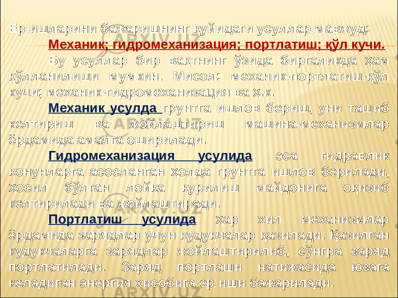 Ер ишларини бажаришнинг қуйидаги усуллар мавжуд: Механик; гидромеханизация; портлатиш; қўл кучи. Бу усуллар бир вақтнинг ўзида биргаликда ҳам қўлланилиши мумкин. Мисол: механик-портлатиш-қўл кучи; механик-гидромеханизация ва ҳ.к. Механик усулда грунтга ишлов бериш, уни ташиб келтириш ва жойлаштириш машина-механизмлар ёрдамида амалга оширилади. Гидромеханизация усулида эса гидравлик қонунларга асосланган ҳолда грунтга ишлов берилади, ҳосил бўлган лойқа қурилиш майдонига оқизиб келтирилади ва жойлаштиради. Портлатиш усулида ҳар хил механизмлар ёрдамида зарядлар учун қудуқчалар қазилади. Қазилган кудукчаларга зарядлар жойлаштирилиб, сўнгра заряд портлатилади. Заряд портлаши натижасида юзага келадиган энергия хисобига ер иши бажарилади. 