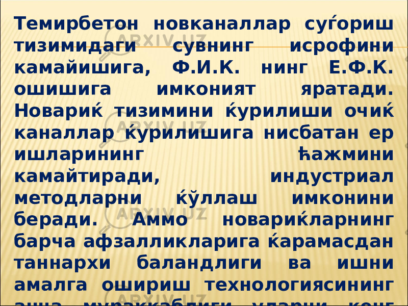 Темирбетон новканаллар суѓориш тизимидаги сувнинг исрофини камайишига, Ф.И.К. нинг Е.Ф.К. ошишига имконият яратади. Новариќ тизимини ќурилиши очиќ каналлар ќурилишига нисбатан ер ишларининг ћажмини камайтиради, индустриал методларни ќўллаш имконини беради. Аммо новариќларнинг барча афзалликларига ќарамасдан таннархи баландлиги ва ишни амалга ошириш технологиясининг анча мураккаблиги уларни кенг майдонларда қўллаш имконини чегаралайди. 