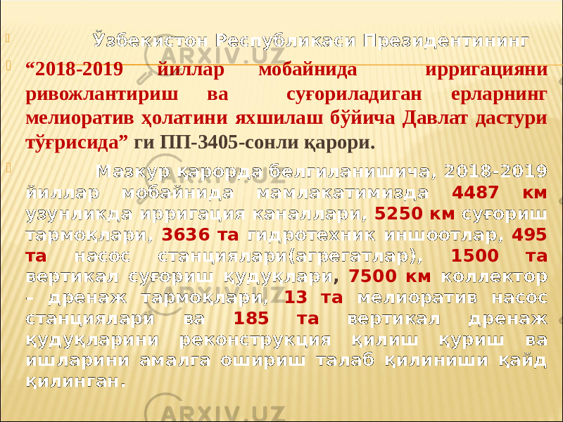  Ўзбекистон Республикаси Президентининг  “ 2018-2019 йиллар мобайнида ирригацияни ривожлантириш ва суғориладиган ерларнинг мелиоратив ҳолатини яхшилаш бўйича Давлат дастури тўғрисида” ги ПП-3405-сонли қарори.  Мазкур қарорда белгиланишича, 2018-2019 йиллар мобайнида мамлакатимизда 4487 км узунликда ирригация каналлари, 5250 км суғориш тармоқлари, 3636 та гидротехник иншоотлар, 495 та насос станциялари(агрегатлар), 1500 та вертикал суғориш қудуқлари , 7500 км коллектор – дренаж тармоқлари, 13 та мелиоратив насос станциялари ва 185 та вертикал дренаж қудуқларини реконструкция қилиш қуриш ва ишларини амалга ошириш талаб қилиниши қайд қилинган. 