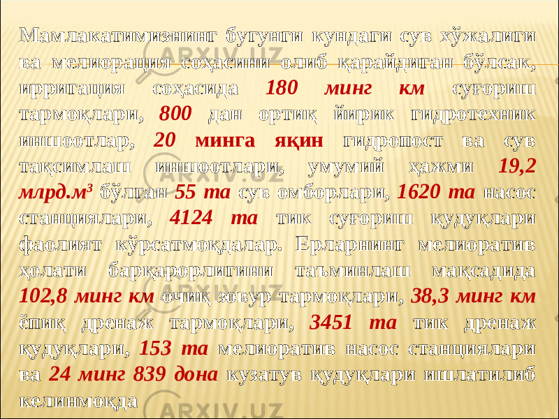 Мамлакатимизнинг бугунги кундаги сув хўжалиги ва мелиорация соҳасини олиб қарайдиган бўлсак, ирригация соҳасида 180 минг км суғориш тармоқлари, 800 дан ортиқ йирик гидротехник иншоотлар, 20 минга яқин гидропост ва сув тақсимлаш иншоотлари, умумий ҳажми 19,2 млрд.м 3 бўлган 55 та сув омборлари, 1620 та насос станциялари, 4124 та тик суғориш қудуқлари фаолият кўрсатмоқдалар. Ерларнинг мелиоратив ҳолати барқарорлигини таъминлаш мақсадида 102,8 минг км очиқ зовур тармоқлари, 38,3 минг км ёпиқ дренаж тармоқлари, 3451 та тик дренаж қудуқлари, 153 та мелиоратив насос станциялари ва 24 минг 839 дона кузатув қудуқлари ишлатилиб келинмоқда 