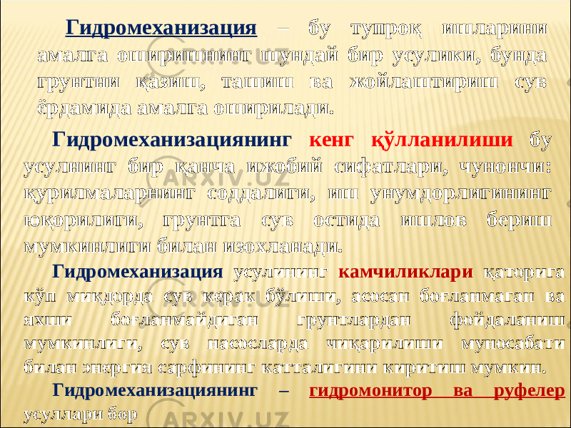 Гидромеханизация – бу тупроқ ишларини амалга оширишнинг шундай бир усулики, бунда грунтни қази ш , ташиш ва жойлаштириш сув ёрдамида амалга оширилади. Гидромеханизациянинг кенг қўлланилиши бу усулнинг бир қанча ижобий сифатлари, чунончи: қурилмаларнинг соддалиги, иш унумдорлигининг юқорилиги, грунтга сув остида ишлов бериш мумкинлиги билан изохланади. Гидромеханизация усулининг камчиликлари қ аторига кўп миқдорда сув керак бўлиши, асосан боғлан маган ва яхши боғланмайдиган грунтлардан фойдаланиш мумкинлиги, сув насосларда чиқарилиши муносабати билан энергия сарфининг катталигини киритиш мумкин. Гидромеханизациянинг – гидромонитор ва руфелер усуллари бор 