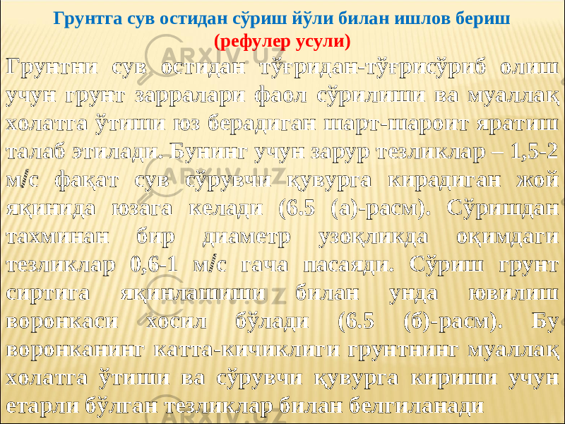  Грунтга сув остидан сўриш йўли билан ишлов бериш (рефулер усули) Грунтни сув остидан тўғридан-тўғрисўриб олиш учун грунт зарралари фаол сўрилиши ва муалла қ холатга ўтиши юз берадиган шарт-шароит яратиш талаб этилади. Бунинг учун зарур тезликлар – 1,5-2 м  с фақат сув сўрувчи қувурга кирадиган жой яқинида юзага келади (6.5 (а)-расм). Сўришдан тахминан бир диаметр узоқликда оқимдаги тезликлар 0,6-1 м  с гача пасаяди. Сўриш грунт сиртига яқинлашиши билан унда ювилиш воронкаси хосил бўлади (6.5 (б)-расм). Бу воронканинг катта-кичиклиги грунтнинг муалла қ холатга ўтиши ва сўрувчи қувурга кириши учун етарли бўлган тезликлар билан белгиланади 