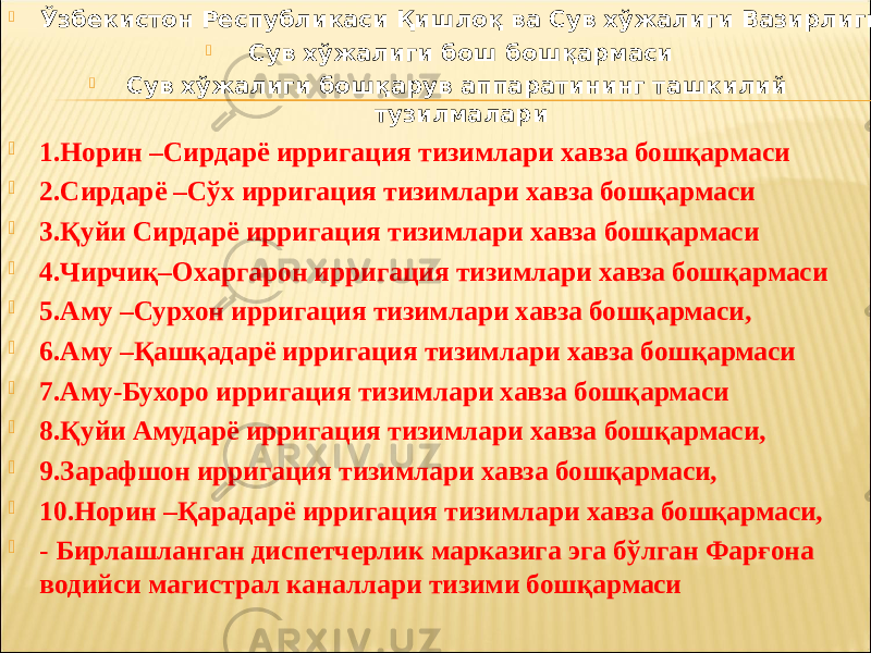  Ўзбекистон Республикаси Қишлоқ ва Сув хўжалиги Вазирлиги  Сув хўжалиги бош бошқармаси  Сув хўжалиги бошқарув аппаратининг ташкилий тузилмалари  1.Норин –Сирдарё ирригация тизимлари хавза бошқармаси  2.Сирдарё –Сўх ирригация тизимлари хавза бошқармаси  3.Қуйи Сирдарё ирригация тизимлари хавза бошқармаси  4.Чирчиқ–Охаргарон ирригация тизимлари хавза бошқармаси  5.Аму –Сурхон ирригация тизимлари хавза бошқармаси,  6.Аму –Қашқадарё ирригация тизимлари хавза бошқармаси  7.Аму-Бухоро ирригация тизимлари хавза бошқармаси  8.Қуйи Амударё ирригация тизимлари хавза бошқармаси,  9.Зарафшон ирригация тизимлари хавза бошқармаси,  10.Норин –Қарадарё ирригация тизимлари хавза бошқармаси,  - Бирлашланган диспетчерлик марказига эга бўлган Фарғона водийси магистрал каналлари тизими бошқармаси 