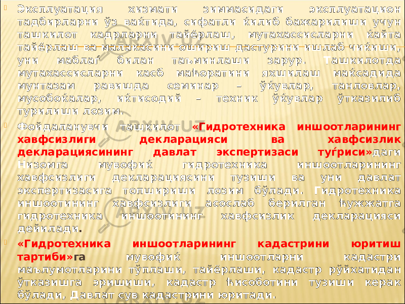  Эксплуатация хизмати зиммасидаги эксплуатацион тадбирларни ўз ваќтида, сифатли ќилиб бажарилиши учун ташкилот кадрларни тайёрлаш, мутахассисларни ќайта тайёрлаш ва малакасини ошириш дастурини ишлаб чиќиши, уни маблаѓ билан таъминлаши зарур. Ташкилотда мутахассисларни касб маћоратини яхшилаш маќсадида мунтазам равишда семинар – ўќувлар, танловлар, мусобоќалар, иќтисодий – техник ўќувлар ўтказилиб турилиши лозим.  Фойдаланувчи ташкилот «Гидротехника иншоотларининг хавфсизлиги декларацияси ва хавфсизлик декларациясининг давлат экспертизаси туѓриси» даги Низомга мувофиќ гидротехника иншоотларининг хавфсизлиги декларациясини тузиши ва уни давлат экспертизасига топшириши лозим бўлади. Гидротехника иншоотининг хавфсизлиги асослаб берилган ћужжатга гидротехника иншоотининг хавфсизлик декларацияси дейилади .  «Гидротехника иншоотларининг кадастрини юритиш тартиби» га мувофиќ иншоотларни кадастри маълумотларини тўплаши, тайёрлаши, кадастр рўйхатидан ўтказишга эришиши, кадастр ћисоботини тузиши керак бўлади, Давлат сув кадастрини юритади. 