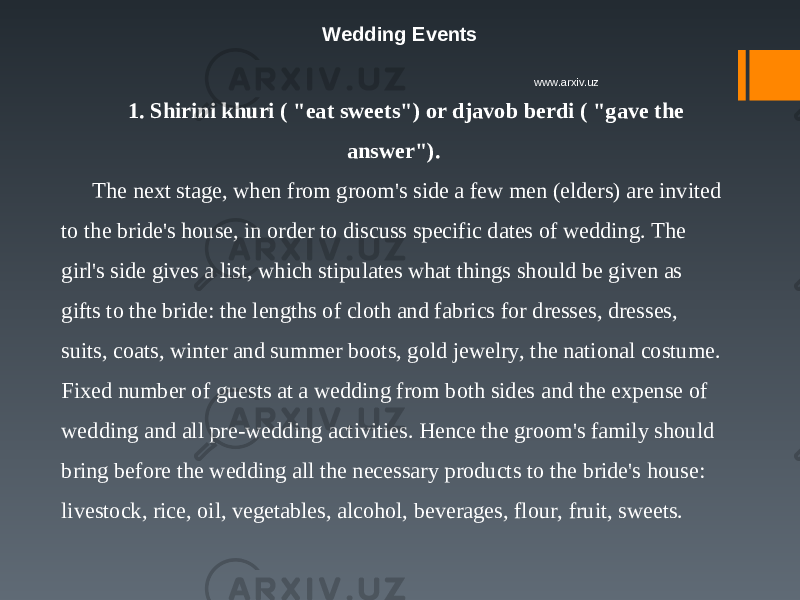 Wedding Events 1. Shirini khuri ( &#34;eat sweets&#34;) or djavob berdi ( &#34;gave the answer&#34;). The next stage, when from groom&#39;s side a few men (elders) are invited to the bride&#39;s house, in order to discuss specific dates of wedding. The girl&#39;s side gives a list, which stipulates what things should be given as gifts to the bride: the lengths of cloth and fabrics for dresses, dresses, suits, coats, winter and summer boots, gold jewelry, the national costume. Fixed number of guests at a wedding from both sides and the expense of wedding and all pre-wedding activities. Hence the groom&#39;s family should bring before the wedding all the necessary products to the bride&#39;s house: livestock, rice, oil, vegetables, alcohol, beverages, flour, fruit, sweets. www.arxiv.uz 