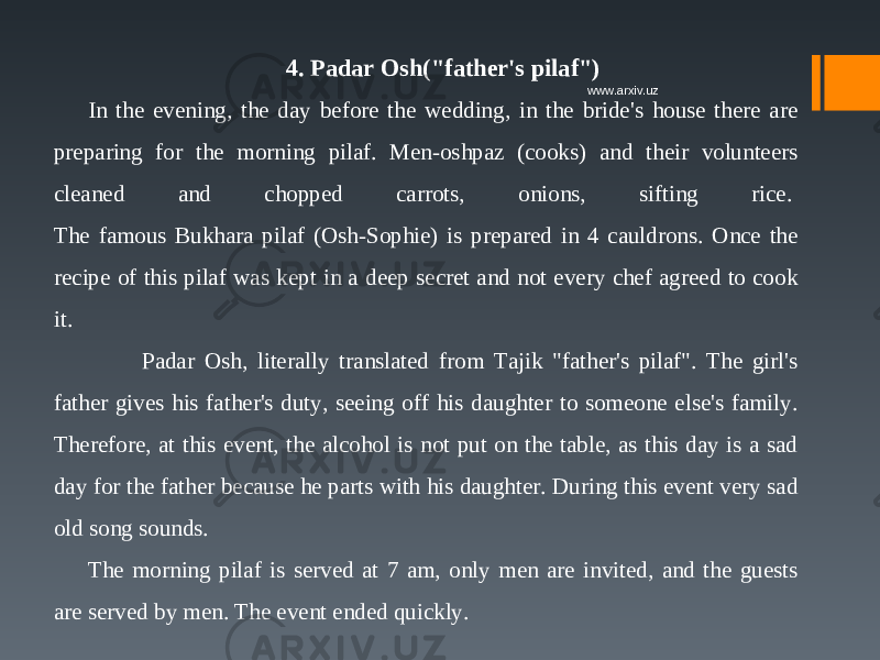 4. Padar Osh(&#34;father&#39;s pilaf&#34;) In the evening, the day before the wedding, in the bride&#39;s house there are preparing for the morning pilaf. Men-oshpaz (cooks) and their volunteers cleaned and chopped carrots, onions, sifting rice.  The famous Bukhara pilaf (Osh-Sophie) is prepared in 4 cauldrons. Once the recipe of this pilaf was kept in a deep secret and not every chef agreed to cook it.  Padar Osh, literally translated from Tajik &#34;father&#39;s pilaf&#34;. The girl&#39;s father gives his father&#39;s duty, seeing off his daughter to someone else&#39;s family. Therefore, at this event, the alcohol is not put on the table, as this day is a sad day for the father because he parts with his daughter. During this event very sad old song sounds.  The morning pilaf is served at 7 am, only men are invited, and the guests are served by men. The event ended quickly. www.arxiv.uz 