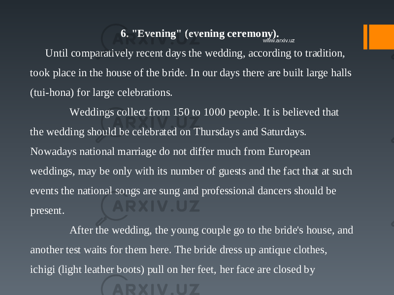 6. &#34;Evening&#34; (evening ceremony). Until comparatively recent days the wedding, according to tradition, took place in the house of the bride. In our days there are built large halls (tui-hona) for large celebrations.  Weddings collect from 150 to 1000 people. It is believed that the wedding should be celebrated on Thursdays and Saturdays.  Nowadays national marriage do not differ much from European weddings, may be only with its number of guests and the fact that at such events the national songs are sung and professional dancers should be present.  After the wedding, the young couple go to the bride&#39;s house, and another test waits for them here. The bride dress up antique clothes, ichigi (light leather boots) pull on her feet, her face are closed by www.arxiv.uz 