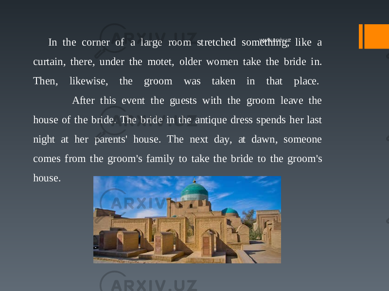 In the corner of a large room stretched something, like a curtain, there, under the motet, older women take the bride in. Then, likewise, the groom was taken in that place.  After this event the guests with the groom leave the house of the bride. The bride in the antique dress spends her last night at her parents&#39; house. The next day, at dawn, someone comes from the groom&#39;s family to take the bride to the groom&#39;s house. www.arxiv.uz 