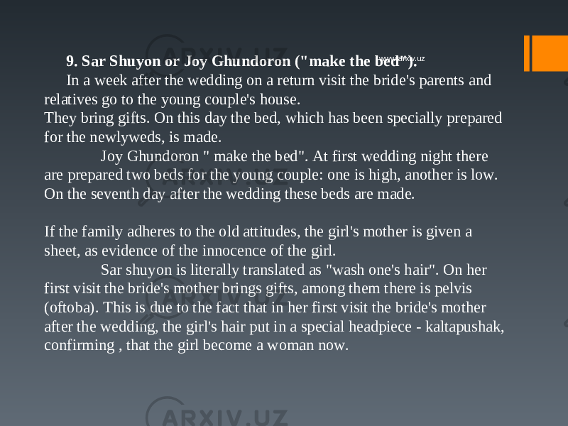 9. Sar Shuyon or Joy Ghundoron (&#34;make the bed&#34;). In a week after the wedding on a return visit the bride&#39;s parents and relatives go to the young couple&#39;s house.  They bring gifts. On this day the bed, which has been specially prepared for the newlyweds, is made.  Joy Ghundoron &#34; make the bed&#34;. At first wedding night there are prepared two beds for the young couple: one is high, another is low. On the seventh day after the wedding these beds are made.  If the family adheres to the old attitudes, the girl&#39;s mother is given a sheet, as evidence of the innocence of the girl.  Sar shuyon is literally translated as &#34;wash one&#39;s hair&#34;. On her first visit the bride&#39;s mother brings gifts, among them there is pelvis (oftoba). This is due to the fact that in her first visit the bride&#39;s mother after the wedding, the girl&#39;s hair put in a special headpiece - kaltapushak, confirming , that the girl become a woman now. www.arxiv.uz 