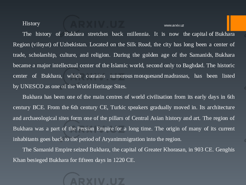 History The history of Bukhara stretches back millennia. It is now the capital of Bukhara Region (viloyat) of Uzbekistan. Located on the Silk Road, the city has long been a center of trade, scholarship, culture, and religion. During the golden age of the Samanids, Bukhara became a major intellectual center of the Islamic world, second only to Baghdad. The historic center of Bukhara, which contains numerous mosquesand madrassas, has been listed by UNESCO as one of the World Heritage Sites. Bukhara has been one of the main centres of world civilisation from its early days in 6th century BCE. From the 6th century CE, Turkic speakers gradually moved in. Its architecture and archaeological sites form one of the pillars of Central Asian history and art. The region of Bukhara was a part of the Persian Empire for a long time. The origin of many of its current inhabitants goes back to the period of Aryanimmigration into the region. The Samanid Empire seized Bukhara, the capital of Greater Khorasan, in 903 CE.  Genghis Khan besieged Bukhara for fifteen days in 1220 CE. www.arxiv.uz 