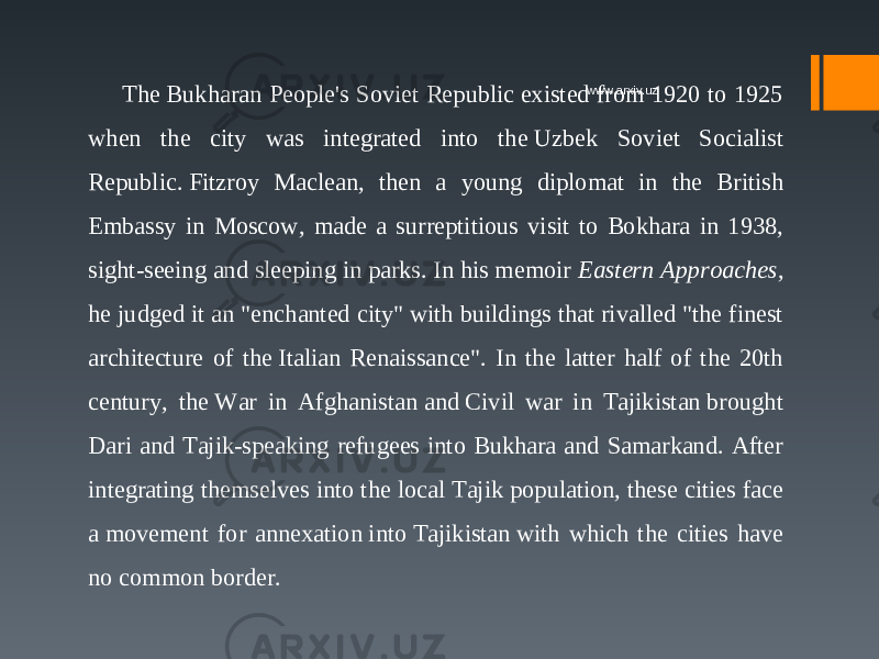 The Bukharan People&#39;s Soviet Republic existed from 1920 to 1925 when the city was integrated into the Uzbek Soviet Socialist Republic. Fitzroy Maclean, then a young diplomat in the British Embassy in Moscow, made a surreptitious visit to Bokhara in 1938, sight-seeing and sleeping in parks. In his memoir  Eastern Approaches , he judged it an &#34;enchanted city&#34; with buildings that rivalled &#34;the finest architecture of the Italian Renaissance&#34;. In the latter half of the 20th century, the War in Afghanistan and Civil war in Tajikistan brought Dari and Tajik-speaking refugees into Bukhara and Samarkand. After integrating themselves into the local Tajik population, these cities face a movement for annexation into Tajikistan with which the cities have no common border. www.arxiv.uz 