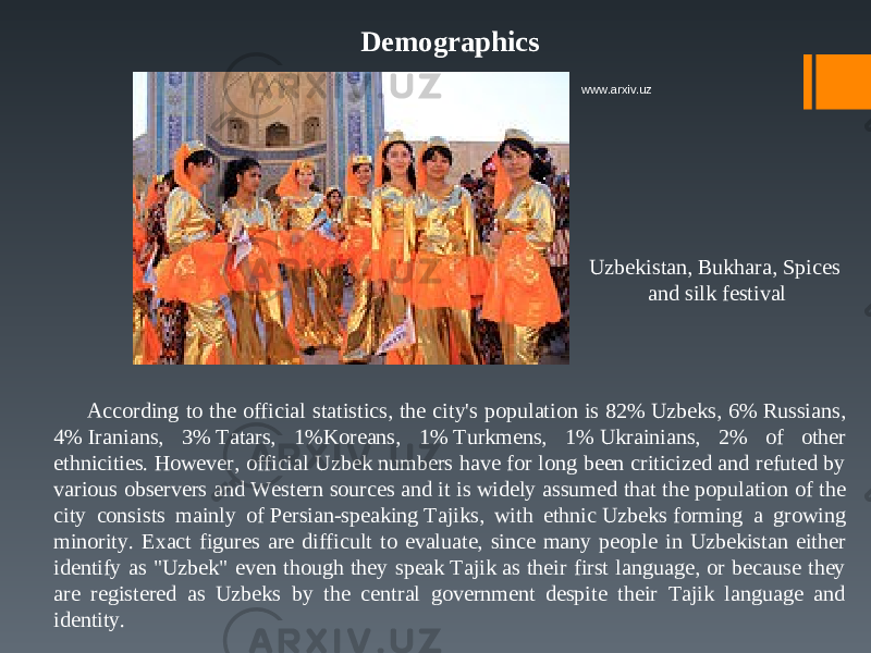 Demographics Uzbekistan, Bukhara, Spices and silk festival According to the official statistics, the city&#39;s population is 82% Uzbeks, 6% Russians, 4% Iranians, 3% Tatars, 1%Koreans, 1% Turkmens, 1% Ukrainians, 2% of other ethnicities. However, official Uzbek numbers have for long been criticized and refuted by various observers and Western sources and it is widely assumed that the population of the city consists mainly of Persian-speaking Tajiks, with ethnic Uzbeks forming a growing minority. Exact figures are difficult to evaluate, since many people in Uzbekistan either identify as &#34;Uzbek&#34; even though they speak Tajik as their first language, or because they are registered as Uzbeks by the central government despite their Tajik language and identity. www.arxiv.uz 