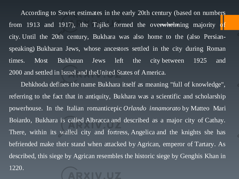 According to Soviet estimates in the early 20th century (based on numbers from 1913 and 1917), the Tajiks formed the overwhelming majority of city. Until the 20th century, Bukhara was also home to the (also Persian- speaking) Bukharan Jews, whose ancestors settled in the city during Roman times. Most Bukharan Jews left the city between 1925 and 2000 and settled in Israel and theUnited States of America. Dehkhoda defines the name Bukhara itself as meaning &#34;full of knowledge&#34;, referring to the fact that in antiquity, Bukhara was a scientific and scholarship powerhouse. In the Italian romanticepic  Orlando innamorato  by Matteo Mari Boiardo, Bukhara is called Albracca and described as a major city of Cathay. There, within its walled city and fortress, Angelica and the knights she has befriended make their stand when attacked by Agrican, emperor of Tartary. As described, this siege by Agrican resembles the historic siege by Genghis Khan in 1220. www.arxiv.uz 
