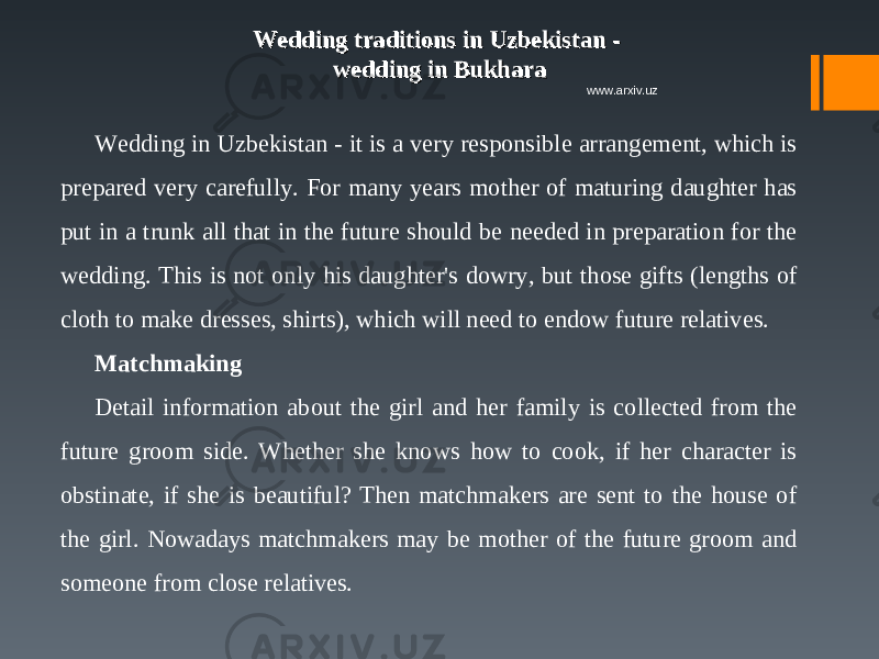 Wedding traditions in Uzbekistan - Wedding traditions in Uzbekistan - wedding in Bukharawedding in Bukhara Wedding in Uzbekistan - it is a very responsible arrangement, which is prepared very carefully. For many years mother of maturing daughter has put in a trunk all that in the future should be needed in preparation for the wedding. This is not only his daughter&#39;s dowry, but those gifts (lengths of cloth to make dresses, shirts), which will need to endow future relatives. Matchmaking Detail information about the girl and her family is collected from the future groom side. Whether she knows how to cook, if her character is obstinate, if she is beautiful? Then matchmakers are sent to the house of the girl. Nowadays matchmakers may be mother of the future groom and someone from close relatives. www.arxiv.uz 