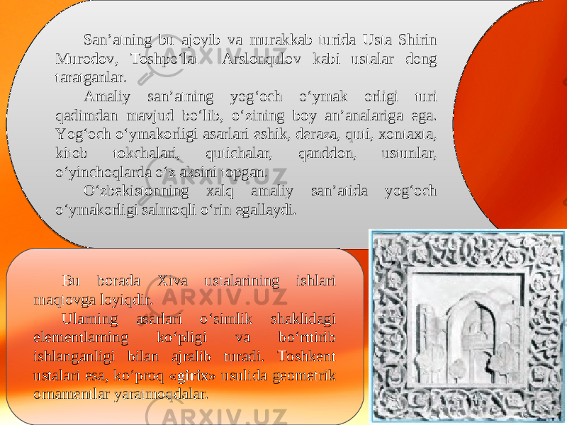 San’atning bu ajoyib va murakkab turida Usta Shirin Murodov, Toshpo‘lat Arslonqulov kabi ustalar dong taratganlar. Amaliy san’atning yog‘och o‘ymak orligi turi qadimdan mavjud bo‘lib, o‘zining boy an’analariga ega. Yog‘och o‘ymakorligi asarlari eshik, deraza, quti, xontaxta, kitob tokchalari, qutichalar, qanddon, ustunlar, o‘yinchoqlarda o‘z aksini topgan. O‘zbekistonning xalq amaliy san’atida yog‘och o‘ymakorligi salmoqli o‘rin egallaydi. Bu borada Xiva ustalarining ishlari maqtovga loyiqdir. Ularning asarlari o‘simlik shaklidagi elementlarning ko‘pligi va bo‘rttirib ishlanganligi bilan ajralib turadi. Toshkent ustalari esa, ko‘proq « girix » usulida geometrik ornamentlar yaratmoqdalar. 