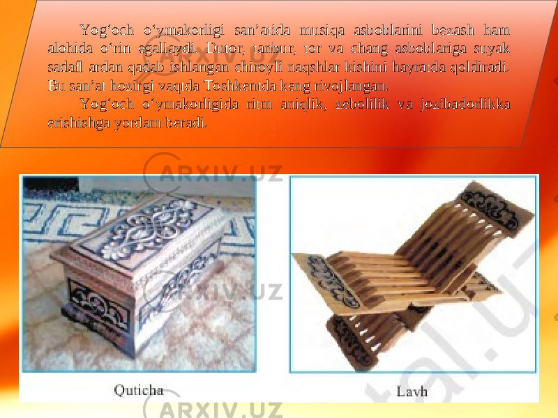 Yog‘och o‘ymakorligi san’atida musiqa asboblarini bezash ham alohida o‘rin egallaydi. Dutor, tanbur, tor va chang asboblariga suyak sadaﬂ ardan qadab ishlangan chiroyli naqshlar kishini hayratda qoldiradi. Bu san’at hozirgi vaqtda Toshkentda keng rivojlangan. Yog‘och o‘ymakorligida ritm aniqlik, zebolilik va jozibadorlikka erishishga yordam beradi. 