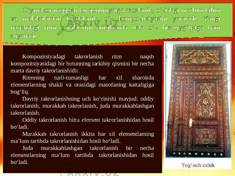 O‘ymakor naqqosh bu qonuniyatga asoslanib, o‘zidagi ma’lum bilim va malakalardan foydalanib, o‘z kompozitsiyasini yaratadi. Yangi naqshdagi ritm xarakterini aniqlashda usta o‘z his-tuyg‘usiga ham suyanadi. Kompozitsiyadagi takrorlanish ritm naqsh kompozitsiyasidagi bir butunning tarkibiy qismini bir necha marta davriy takrorlanishidir. Ritmning turli-tumanligi har xil sharoitda elementlarning shakli va orasidagi masofaning kattaligiga bog‘liq. Davriy takrorlanishning uch ko‘rinishi mavjud: oddiy takrorlanish, murakkab takrorlanish, juda murakkablashgan takrorlanish. Oddiy takrorlanish bitta element takrorlanishidan hosil bo‘ladi. Murakkab takrorlanish ikkita har xil elementlarning ma’lum tartibda takrorlanishidan hosil bo‘ladi. Juda murakkablashgan takrorlanish bir necha elementlarning ma’lum tartibda takrorlanishidan hosil bo‘ladi. 