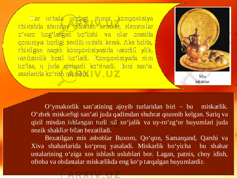 Har uchala turdagi ritmni kompozitsiya chizishda shunday ishlatish kerakki, elementlar o‘zaro bog‘langan bo‘lishi va ular orasida qonuniyat borligi sezilib turishi kerak. Aks holda, chizilgan naqsh kompozitsiyasida tasodiﬁ ylik, tartibsizlik hosil bo‘ladi. Kompozitsiyada ritm bo‘lsa, u juda qiziqarli ko‘rinadi. Buni san’at asarlarida ko‘rish mumkin. O‘ymakorlik san’atining ajoyib turlaridan biri – bu miskarlik. O‘zbek miskarligi san’ati juda qadimdan shuhrat qozonib kelgan. Sariq va qizil misdan ishlangan turli xil xo‘jalik va uy-ro‘zg‘or buyumlari juda nozik shakllar bilan bezatiladi. Bezatilgan mis asboblar Buxoro, Qo‘qon, Samarqand, Qarshi va Xiva shaharlarida ko‘proq yasaladi. Miskarlik bo‘yicha bu shahar ustalarining o‘ziga xos ishlash uslublari bor. Lagan, patnis, choy idish, oftoba va obdastalar miskarlikda eng ko‘p tarqalgan buyumlardir. 