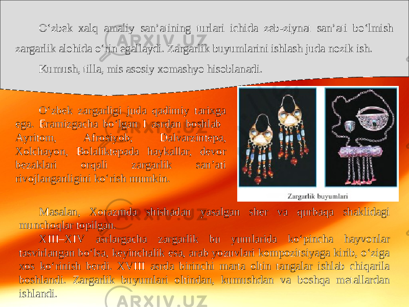 O‘zbek xalq amaliy san’atining turlari ichida zeb-ziynat san’ati bo‘lmish zargarlik alohida o‘rin egallaydi. Zargarlik buyumlarini ishlash juda nozik ish. Kumush, tilla, mis asosiy xomashyo hisoblanadi. O‘zbek zargarligi juda qadimiy tarixga ega. Eramizgacha bo‘lgan I asrdan boshlab Ayritom, Afrosiyob, Dalvarzintepa, Xolchayon, Bolaliktepada haykallar, devor bezaklari orqali zargarlik san’ati rivojlanganligini ko‘rish mumkin. Masalan, Xorazmda shishadan yasalgan sher va qurbaqa shaklidagi munchoqlar topilgan. XIII–XIV asrlargacha zargarlik bu yumlarida ko‘pincha hayvonlar tasvirlangan bo‘lsa, keyinchalik esa, arab yozuvlari kompozitsiyaga kirib, o‘ziga xos ko‘rinish berdi. XVIII asrda birinchi marta oltin tangalar ishlab chiqarila boshlandi. Zargarlik buyumlari oltindan, kumushdan va boshqa metallardan ishlandi. 