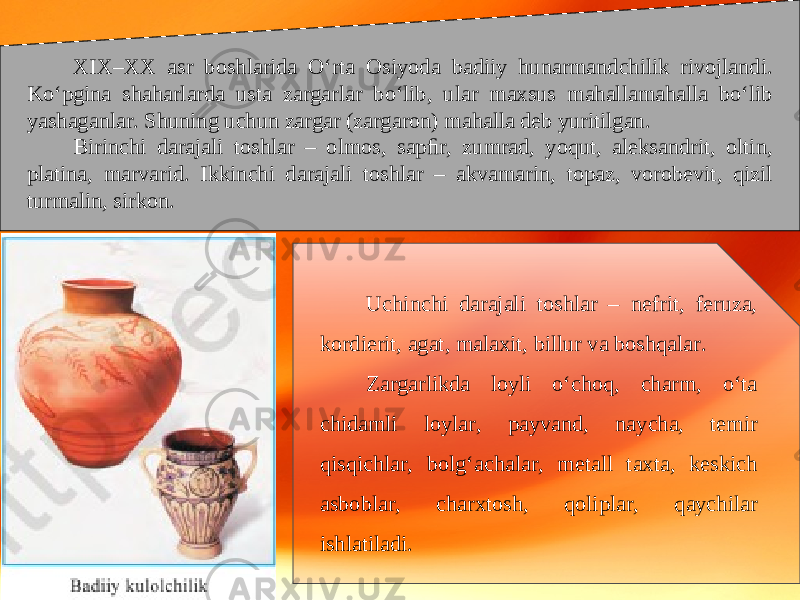 XIX–XX asr boshlarida O‘rta Osiyoda badiiy hunarmandchilik rivojlandi. Ko‘pgina shaharlarda usta zargarlar bo‘lib, ular maxsus mahallamahalla bo‘lib yashaganlar. Shuning uchun zargar (zargaron) mahalla deb yuritilgan. Birinchi darajali toshlar – olmos, sapﬁr, zumrad, yoqut, aleksandrit, oltin, platina, marvarid. Ikkinchi darajali toshlar – akvamarin, topaz, vorobevit, qizil turmalin, sirkon. Uchinchi darajali toshlar – nefrit, feruza, kordierit, agat, malaxit, billur va boshqalar. Zargarlikda loyli o‘choq, charm, o‘ta chidamli loylar, payvand, naycha, temir qisqichlar, bolg‘achalar, metall taxta, keskich asboblar, charxtosh, qoliplar, qaychilar ishlatiladi. 