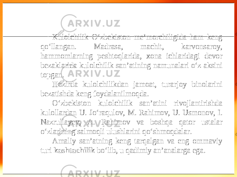 Kulolchilik O‘zbekiston me’morchiligida ham keng qo‘llangan. Madrasa, machit, karvonsaroy, hammomlarning peshtoqlarida, xona ichlaridagi devor bezaklarida kulolchilik san’atining namunalari o‘z aksini topgan. Hozirda kulolchilikdan jamoat, turarjoy binolarini bezatishda keng foydalanilmoqda. O‘zbekiston kulolchilik san’atini rivojlantirishda kulollardan U. Jo‘raqulov, M. Rahimov, U. Usmonov, I. Nazrullayev, A. Rahimov va boshqa qator ustalar o‘zlarining salmoqli ulushlarini qo‘shmoqdalar. Amaliy san’atning keng tarqalgan va eng ommaviy turi kashtachilik bo‘lib, u qadimiy an’analarga ega. 