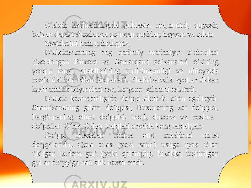 O‘zbek kashtachiligida guldasta, majnuntol, quyosh, ba’zan daraxt shoxlariga qo‘ngan qushlar, hayvon va odam tasvirlarini ham uchratamiz. O‘zbekistonning eng qadimiy madaniyat o‘choqlari hisoblangan Buxoro va Samarqand so‘zanalari o‘zining yorqin rangi, shakllarining turli-tumanligi va nihoyatda nozik tikilishi bilan farqlanadi. Shahrisabzlik ayollar tikkan kashtachilik buyumlari esa, ko‘proq gilamni eslatadi. O‘zbek kashtachiligida do‘ppi alohida o‘rin egallaydi. Shahrisabzning gilam do‘ppisi, Buxoroning zar do‘ppisi, Farg‘onaning chust do‘ppisi, iroqi, duxoba va boshqa do‘ppilar O‘rta Osiyo xalqlari orasida keng tarqalgan. Do‘ppi nusxalari ichida eng mashhuri chust do‘ppilaridir. Qora atlas (yoki satin) ustiga ipak bilan tikilgan bodom guli (yoki qalampir), kizakka tushirilgan gullar do‘ppiga naﬁ slik baxsh etadi. 